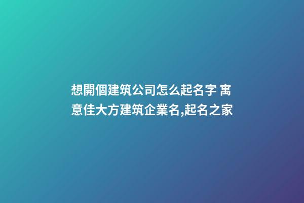 想開個建筑公司怎么起名字 寓意佳大方建筑企業名,起名之家-第1張-公司起名-玄機派